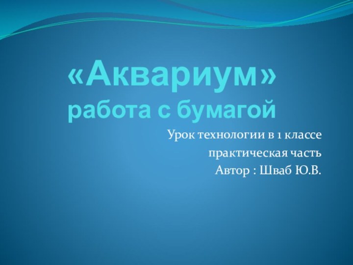 «Аквариум» работа с бумагойУрок технологии в 1 классепрактическая частьАвтор : Шваб Ю.В.