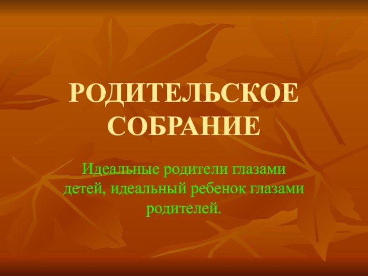 РОДИТЕЛЬСКОЕ СОБРАНИЕИдеальные родители глазами детей, идеальный ребенок глазами родителей.