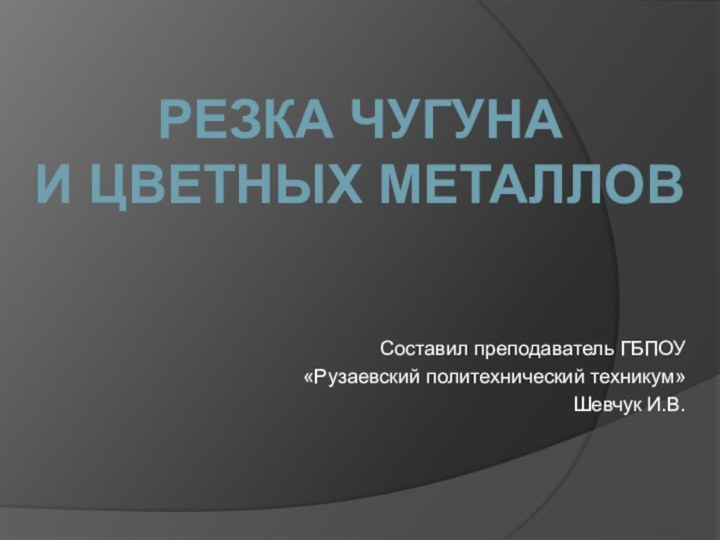 Составил преподаватель ГБПОУ «Рузаевский политехнический техникум»  Шевчук И.В.Резка чугуна и цветных металлов