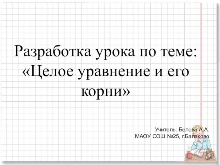 Разработка урока по теме: «Целое уравнение и его корни»Учитель: Белова А.А. МАОУ СОШ №25, г.Балаково