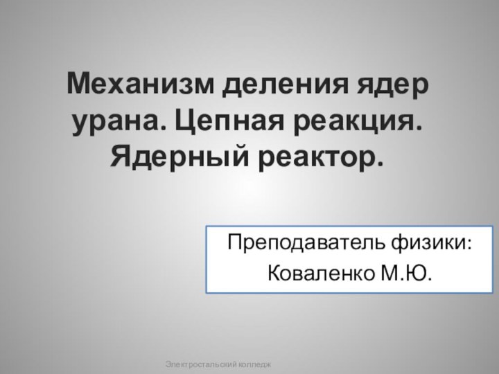 Механизм деления ядер урана. Цепная реакция. Ядерный реактор.Преподаватель физики: Коваленко М.Ю.Электростальский колледж