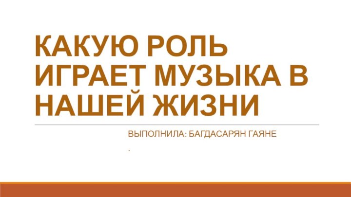 КАКУЮ РОЛЬ ИГРАЕТ МУЗЫКА В НАШЕЙ ЖИЗНИВыполнила: Багдасарян гаяне.