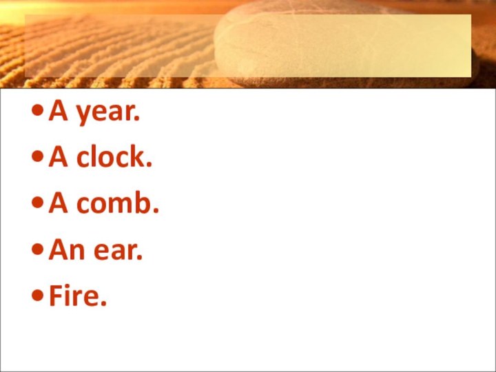 A year.A clock.A comb.An ear.Fire.