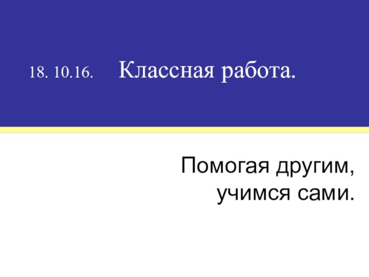 18. 10.16.   Классная работа.Помогая другим, учимся сами.