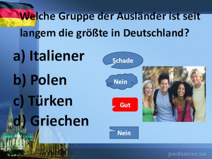 a) Italienerc) Türkenb) Polend) Griechen 	Welche Gruppe der Ausländer ist seit langem die größte in Deutschland?SchadeGutNeinNein