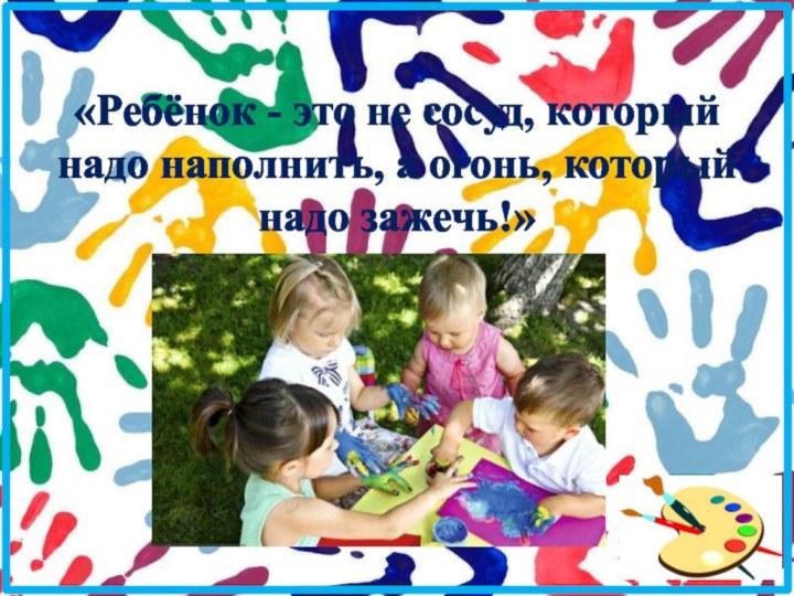 «Ребёнок - это не сосуд, который надо наполнить, а огонь, который надо зажечь!»