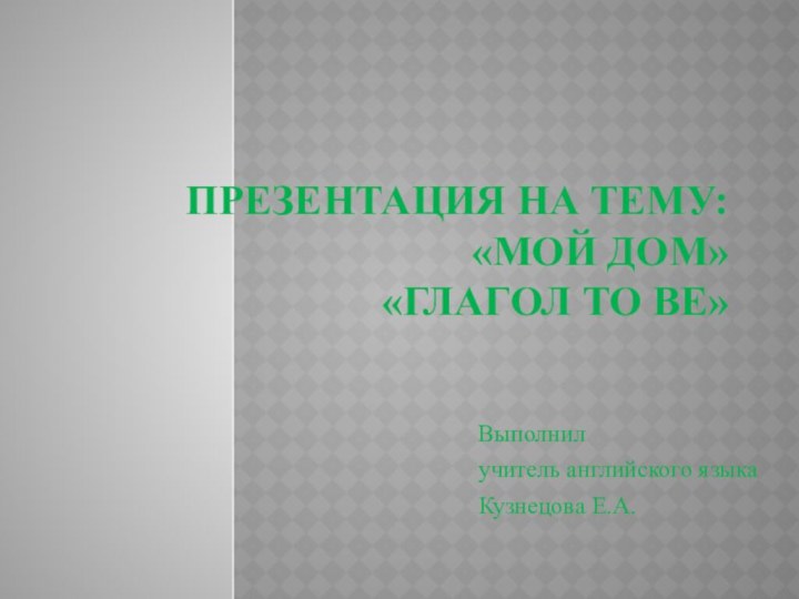 Презентация на тему:  «Мой дом» «Глагол to be» Выполнилучитель английского языкаКузнецова Е.А.