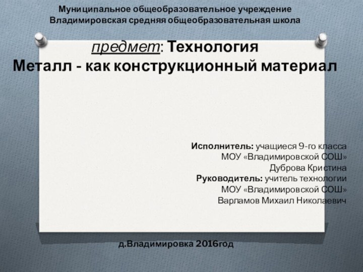 Муниципальное общеобразовательное учреждениеВладимировская средняя общеобразовательная школа предмет: Технология Металл - как конструкционный материал  Исполнитель: