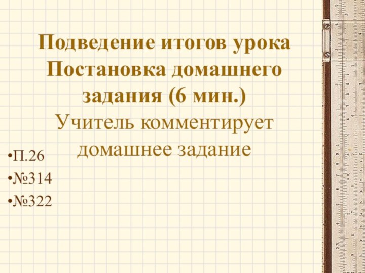 Подведение итогов урока Постановка домашнего задания (6 мин.) Учитель комментирует домашнее заданиеП.26№314№322