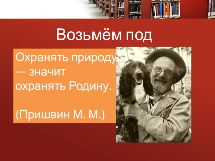 Возьмём под защиту!Охранять природу — значит охранять Родину.                                      (Пришвин М. М.) 