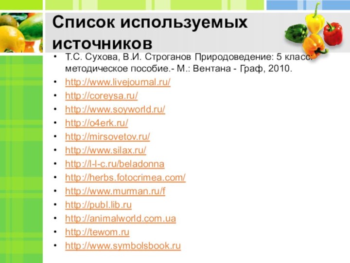 Список используемых источниковТ.С. Сухова, В.И. Строганов Природоведение: 5 класс: методическое пособие.- М.: Вентана - Граф, 2010.http://www.livejournal.ru/http://coreysa.ru/http://www.soyworld.ru/http://o4erk.ru/http://mirsovetov.ru/http://www.silax.ru/http://l-l-c.ru/beladonnahttp://herbs.fotocrimea.com/http://www.murman.ru/fhttp://publ.lib.ruhttp://animalworld.com.uahttp://tewom.ruhttp://www.symbolsbook.ru