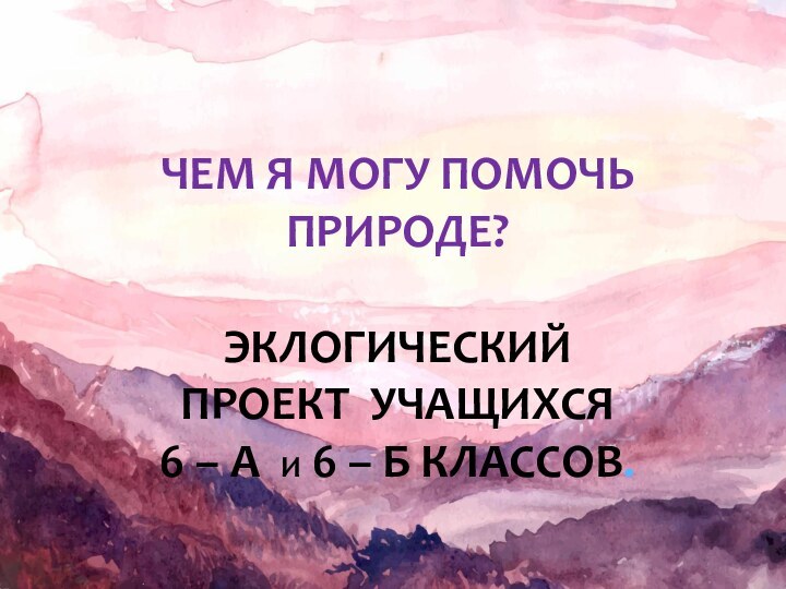 ЧЕМ Я МОГУ ПОМОЧЬ ПРИРОДЕ?Эклогический проект учащихся 6 – А И 6 – Б КЛассов.