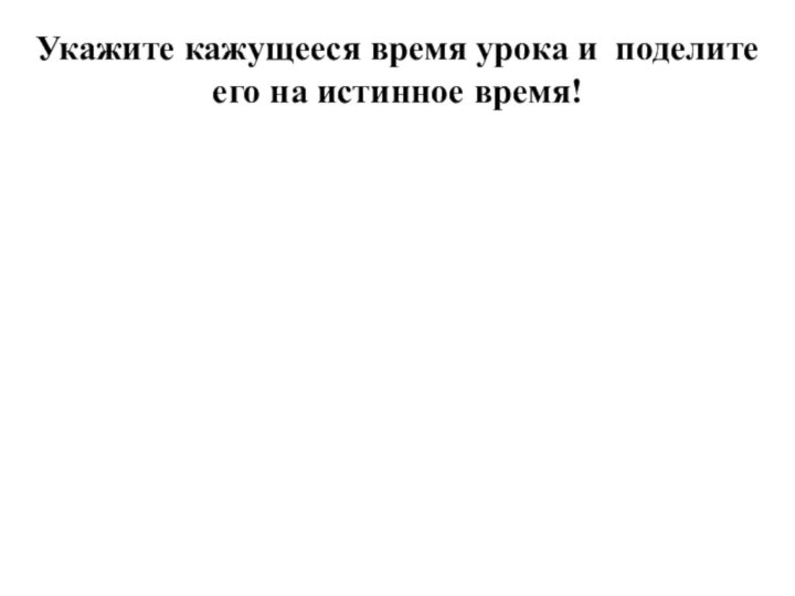 Укажите кажущееся время урока и поделите его на истинное время!