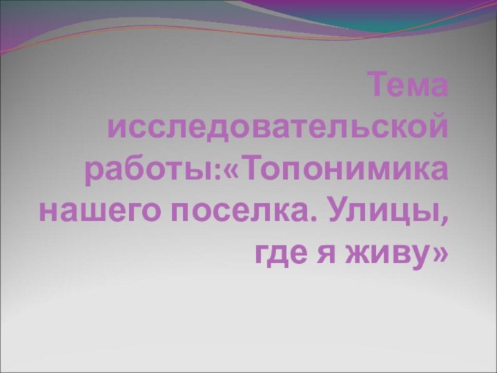 Тема исследовательской работы:«Топонимика нашего поселка. Улицы, где я живу»