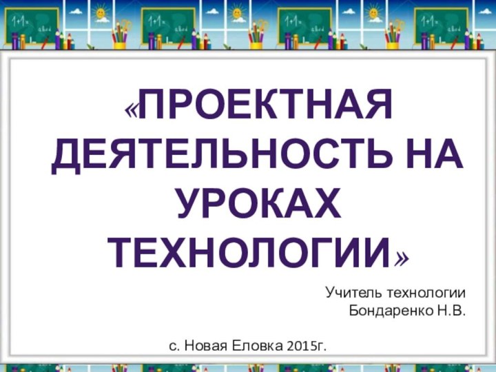 Учитель технологии Бондаренко Н.В.с. Новая Еловка 2015г.«Проектная Деятельность на уроках технологии»