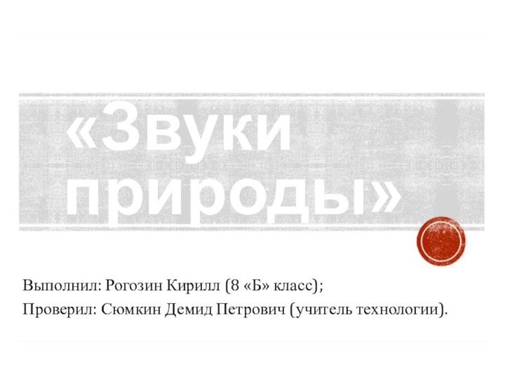 «Звуки природы»Выполнил: Рогозин Кирилл (8 «Б» класс);Проверил: Сюмкин Демид Петрович (учитель технологии).