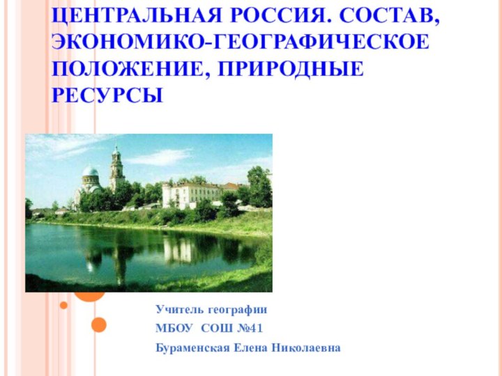 ЦЕНТРАЛЬНАЯ РОССИЯ. СОСТАВ, ЭКОНОМИКО-ГЕОГРАФИЧЕСКОЕ ПОЛОЖЕНИЕ, ПРИРОДНЫЕ РЕСУРСЫУчитель географии  МБОУ СОШ №41Бураменская Елена Николаевна