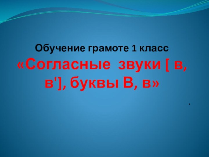 Обучение грамоте 1 класс «Согласные звуки [ в, в'], буквы В, в».