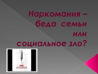 Презентация для классного часа Наркомания - беда семьи или социальное зло.