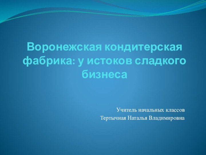 Воронежская кондитерская фабрика: у истоков сладкого бизнеса Учитель начальных классовТертычная Наталья Владимировна