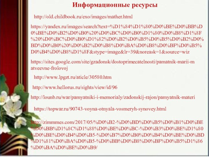 Информационные ресурсы http://www.lpgzt.ru/aticle/30580.htmhttp://old.childbook.ru/exo/images/mather.htmlhttps://yandex.ru/images/search?text=%D1%84%D1%80%D0%BE%D0%BB%D0%BE%D0%B2%D0%B0%20%D0%BC%D0%B0%D1%80%D0%B8%D1%8F%20%D0%BC%D0%B0%D1%82%D0%B2%D0%B5%D0%B5%D0%B2%D0%BD%D0%B0%20%D0%B2%D0%B8%D0%BA%D0%B8%D0%BF%D0%B5%D0%B4%D0%B8%D1%8F&stype=image&lr=39&noreask=1&source=wizhttps://sites.google.com/site/gzadonsk/dostoprimecatelnosti/pamatnik-marii-matveevne-frolovojhttp://www.hellorus.ru/sights/view/id/96http://lounb.ru/war/pamyatniki-i-memorialy/zadonskij-rajon/pamyatnik-materihttps://topwar.ru/90743-voyna-otnyala-vosmeryh-synovey.htmlhttp://zimmmes.com/2017/05/%D0%B2-%D0%BD%D0%B5%D0%B1%D0%BE%D0%BB%D1%8C%D1%88%D0%BE%D0%BC-%D0%B3%D0%BE%D1%80%D0%BE%D0%B4%D0%B5-%D0%B7%D0%B0%D0%B4%D0%BE%D0%BD%D1%81%D0%BA%D0%B5-%D0%BB%D0%B8%D0%BF%D0%B5%D1%86%D0%BA%D0%BE%D0%B9/