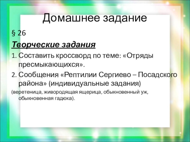 Домашнее задание§ 26Творческие задания1. Составить кроссворд по теме: «Отряды пресмыкающихся».2. Сообщения «Рептилии