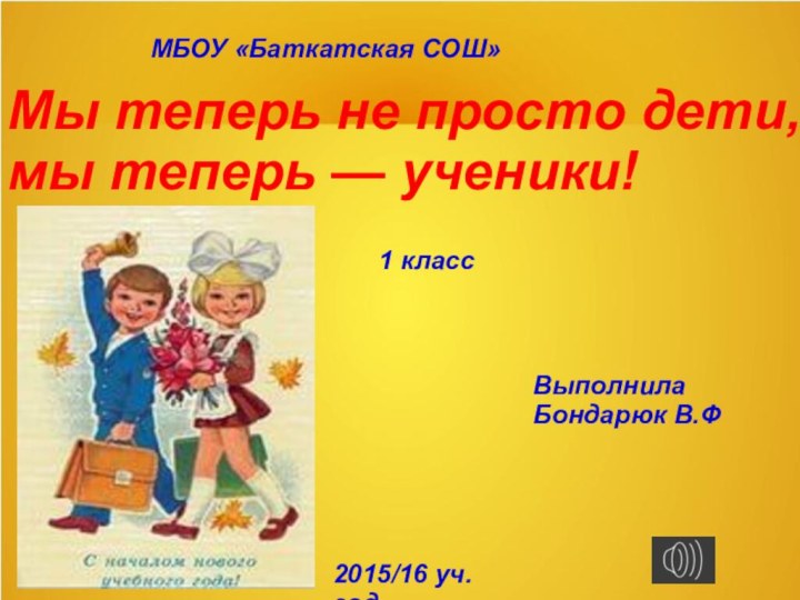 МБОУ «Баткатская СОШ»Мы теперь не просто дети,мы теперь — ученики!1 классВыполнилаБондарюк В.Ф2015/16 уч.год