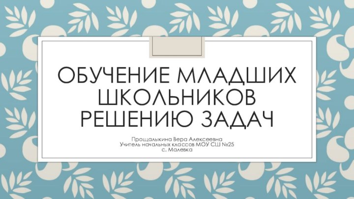 Обучение младших школьников решению задачПрощалыкина Вера АлексеевнаУчитель начальных классов МОУ СШ №25с. Малевка