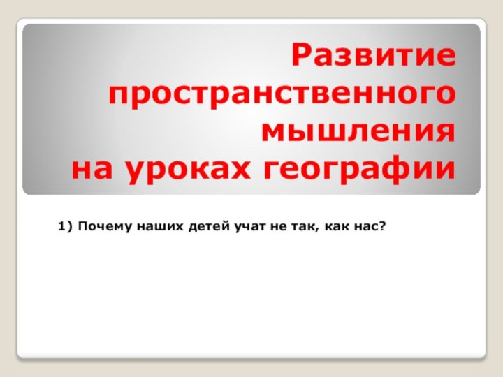 Развитие  пространственного мышления  на уроках географии1) Почему наших детей учат не так, как нас?