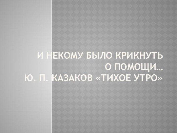 И некому было крикнуть  о помощи… Ю. П. Казаков «Тихое утро»