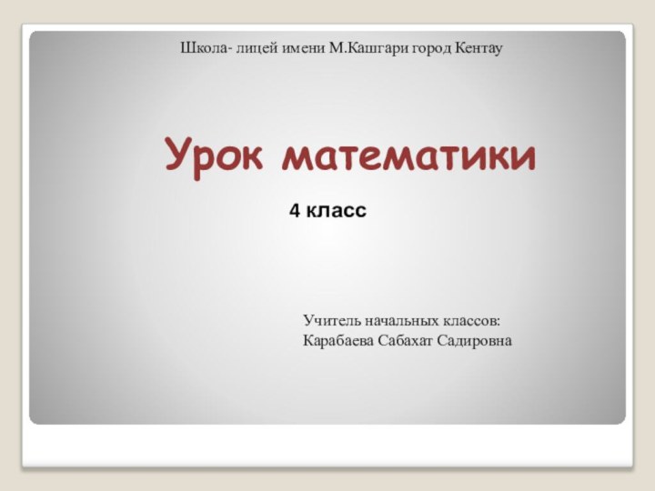 Школа- лицей имени М.Кашгари город Кентау4 классУрок математикиУчитель начальных классов:Карабаева Сабахат Садировна