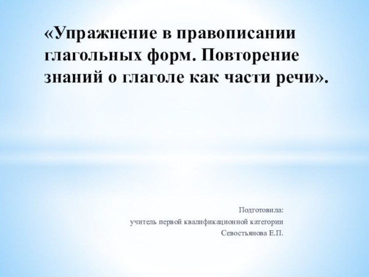 Подготовила:учитель первой квалификационной категорииСевостьянова Е.П. «Упражнение в правописании глагольных форм. Повторение знаний