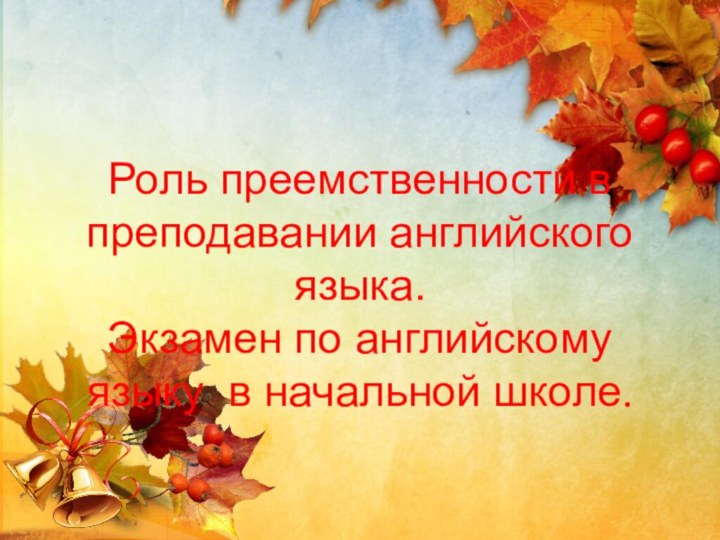 Роль преемственности в преподавании английского языка. Экзамен по английскому языку в начальной школе.