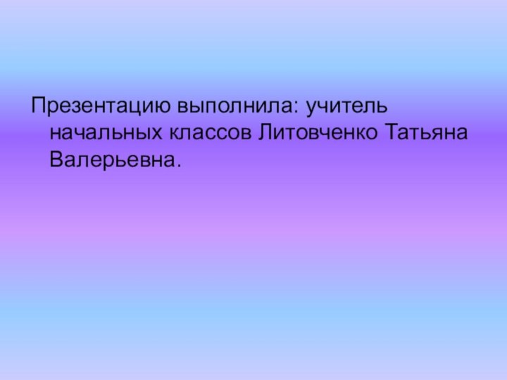 Презентацию выполнила: учитель начальных классов Литовченко Татьяна Валерьевна.