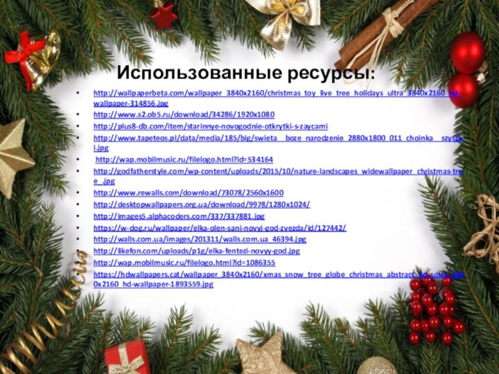 Использованные ресурсы:http://wallpaperbeta.com/wallpaper_3840x2160/christmas_toy_live_tree_holidays_ultra_3840x2160_hd-wallpaper-314856.jpghttp://www.s2.ob5.ru/download/34286/1920x1080http://plus8-db.com/item/starinnye-novogodnie-otkrytki-s-zaycamihttp://www.tapeteos.pl/data/media/185/big/swieta__boze_narodzenie_2880x1800_011_choinka__szyszki.jpg http://wap.mobilmusic.ru/filelogo.html?id=534164http://godfatherstyle.com/wp-content/uploads/2015/10/nature-landscapes_widewallpaper_christmas-tree_.jpghttp://www.rewalls.com/download/73078/2560x1600http://desktopwallpapers.org.ua/download/9978/1280x1024/http://images5.alphacoders.com/337/337881.jpghttps://w-dog.ru/wallpaper/elka-olen-sani-novyj-god-zvezda/id/127442/http://walls.com.ua/images/201311/walls.com.ua_46394.jpghttp://likefon.com/uploads/p1g/elka-fentezi-novyy-god.jpghttp://wap.mobilmusic.ru/filelogo.html?id=1086355https://hdwallpapers.cat/wallpaper_3840x2160/xmas_snow_tree_globe_christmas_abstract_3d_ultra_3840x2160_hd-wallpaper-1893559.jpg