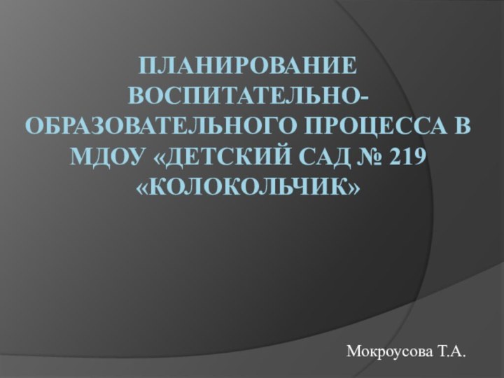 Планирование воспитательно-образовательного процесса в МДОУ «Детский сад № 219 «Колокольчик»Мокроусова Т.А.