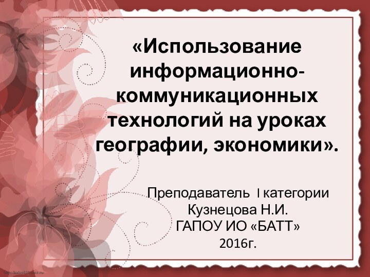 «Использование информационно-коммуникационных технологий на уроках географии, экономики». Преподаватель I категорииКузнецова Н.И.ГАПОУ ИО «БАТТ»2016г.