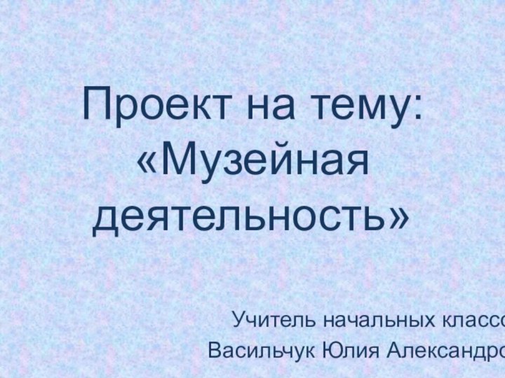 Проект на тему:  «Музейная деятельность»Учитель начальных классовВасильчук Юлия Александровна