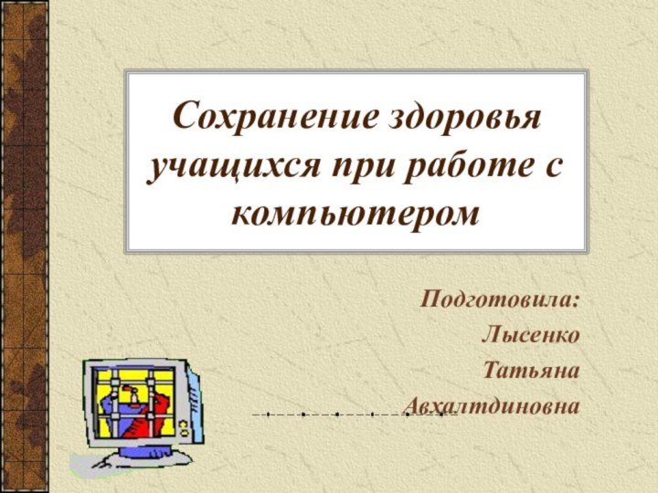 Сохранение здоровья учащихся при работе с компьютеромПодготовила:ЛысенкоТатьянаАвхалтдиновна