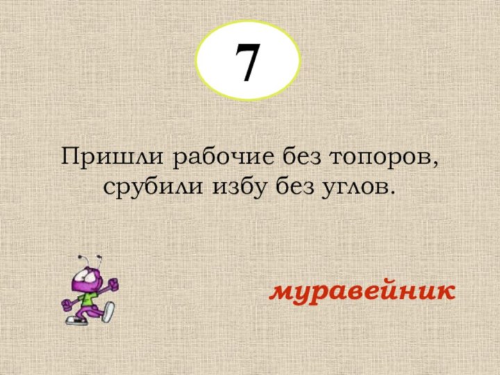 7Пришли рабочие без топоров, срубили избу без углов.муравейник