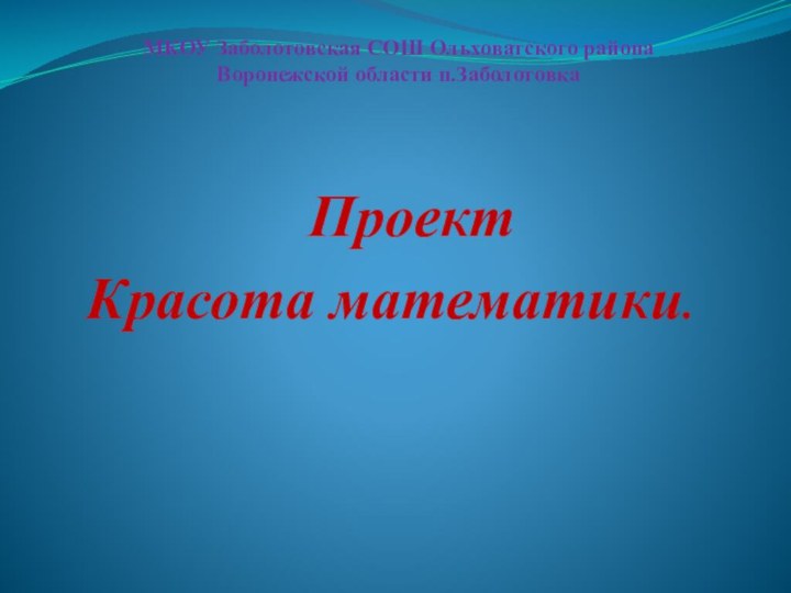 МКОУ Заболотовская СОШ Ольховатского района  Воронежской области п.Заболотовка  Проект Красота математики.