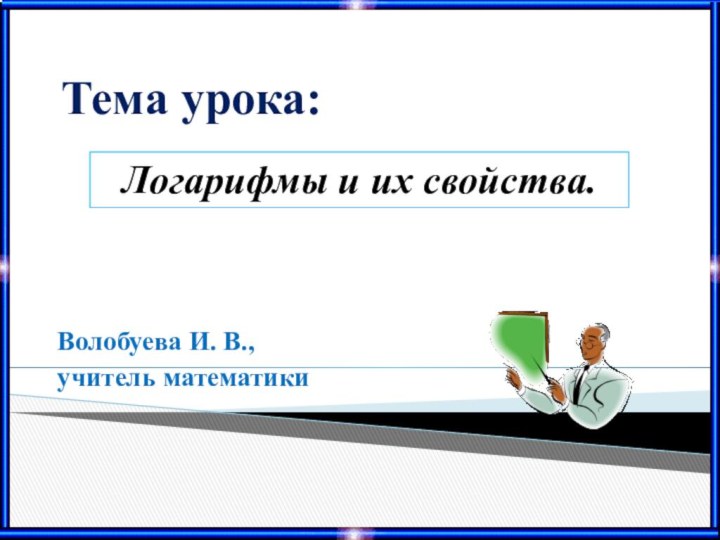 Логарифмы и их свойства.Тема урока:Волобуева И. В.,учитель математики