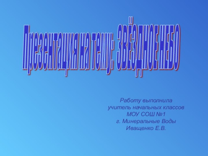 Презентация на тему: ЗВЁЗДНОЕ НЕБО Работу выполнилаучитель начальных классовМОУ СОШ №1г. Минеральные ВодыИващенко Е.В.