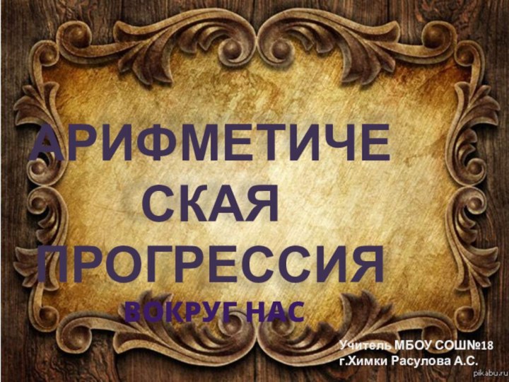 Арифметическая Прогрессия вокруг насУчитель МБОУ СОШ№18 г.Химки Расулова А.С.