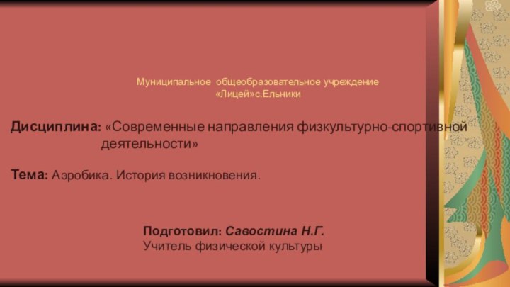 Дисциплина: «Современные направления физкультурно-спортивной деятельности»Муниципальное общеобразовательное учреждение «Лицей»с.ЕльникиТема: Аэробика. История возникновения.Подготовил: Савостина Н.Г. Учитель физической культуры