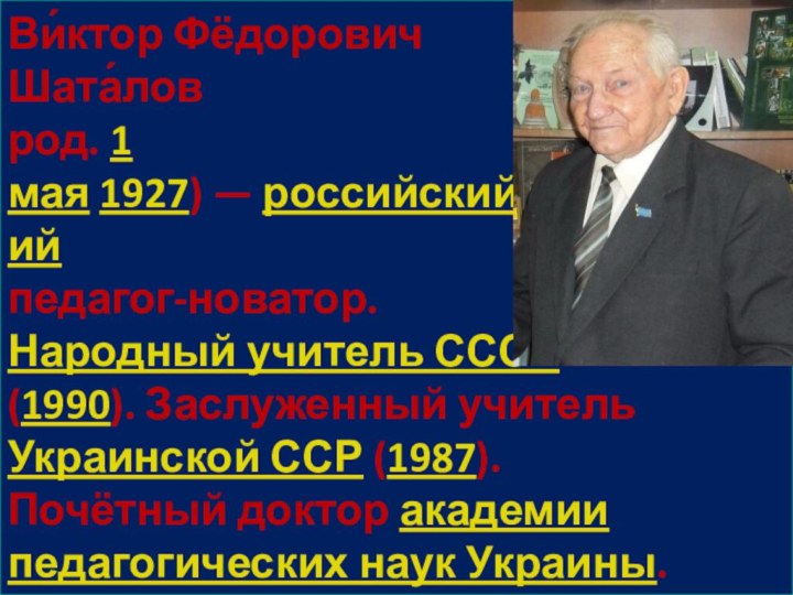 Ви́ктор Фёдорович  Шата́лов  род. 1 мая 1927) — российский и украинский педагог-новатор.  Народный учитель СССР  (1990). Заслуженный