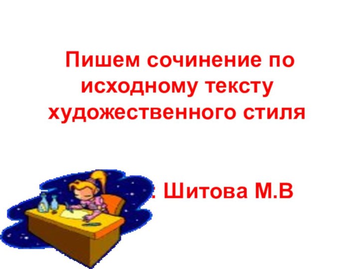 Пишем сочинение по исходному тексту художественного стиля   Учитель: Шитова М.В