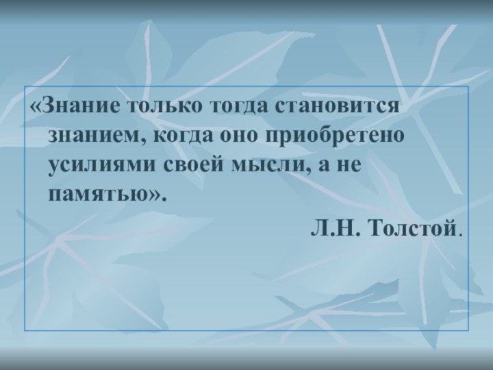 «Знание только тогда становится знанием, когда оно приобретено усилиями своей мысли, а не памятью». Л.Н. Толстой. 