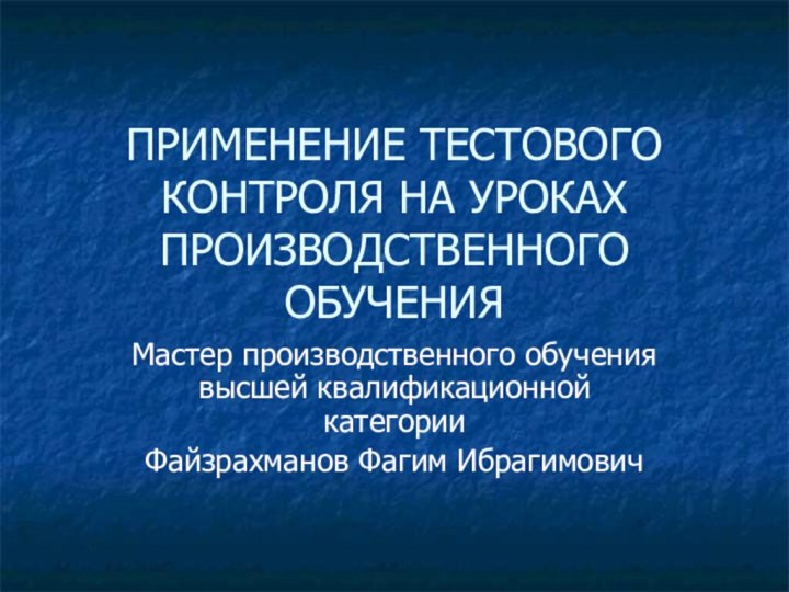 ПРИМЕНЕНИЕ ТЕСТОВОГО КОНТРОЛЯ НА УРОКАХ ПРОИЗВОДСТВЕННОГО ОБУЧЕНИЯМастер производственного обучения высшей квалификационной категории Файзрахманов Фагим Ибрагимович