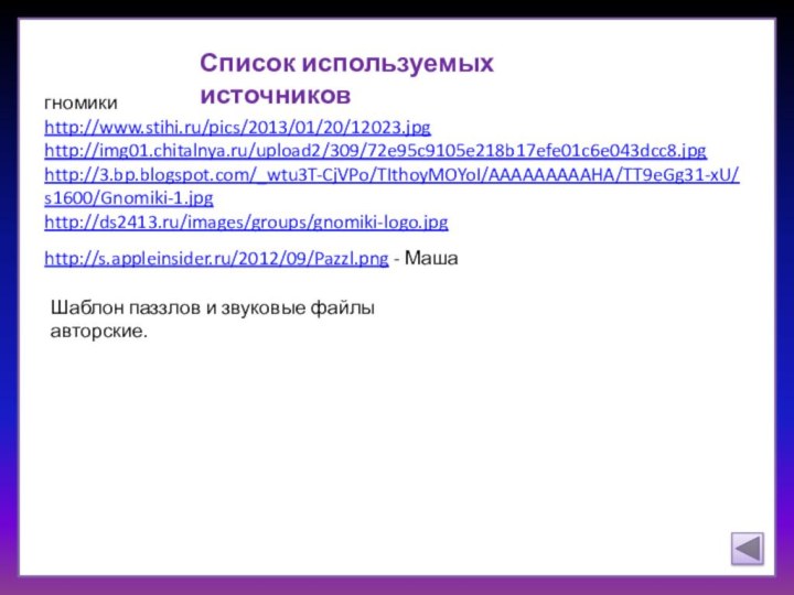 Список используемых источниковгномикиhttp://www.stihi.ru/pics/2013/01/20/12023.jpg http://img01.chitalnya.ru/upload2/309/72e95c9105e218b17efe01c6e043dcc8.jpg http://3.bp.blogspot.com/_wtu3T-CjVPo/TIthoyMOYoI/AAAAAAAAAHA/TT9eGg31-xU/s1600/Gnomiki-1.jpg http://ds2413.ru/images/groups/gnomiki-logo.jpghttp://s.appleinsider.ru/2012/09/Pazzl.png - МашаШаблон паззлов и звуковые файлы авторские.